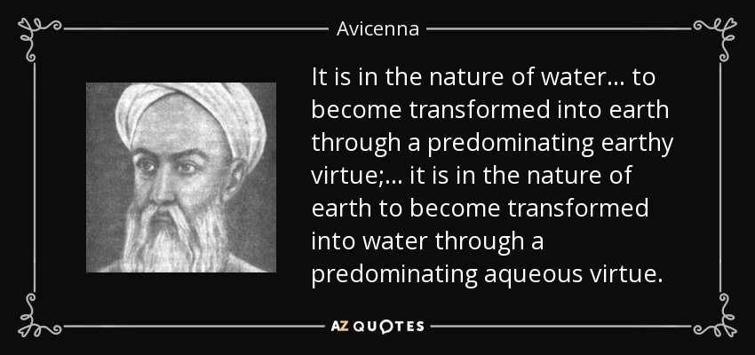 It is in the nature of water ... to become transformed into earth through a predominating earthy virtue; ... it is in the nature of earth to become transformed into water through a predominating aqueous virtue. - Avicenna