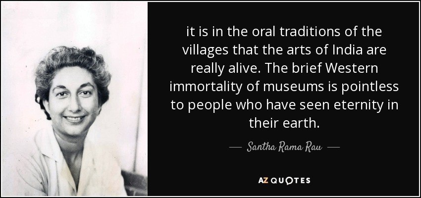 it is in the oral traditions of the villages that the arts of India are really alive. The brief Western immortality of museums is pointless to people who have seen eternity in their earth. - Santha Rama Rau