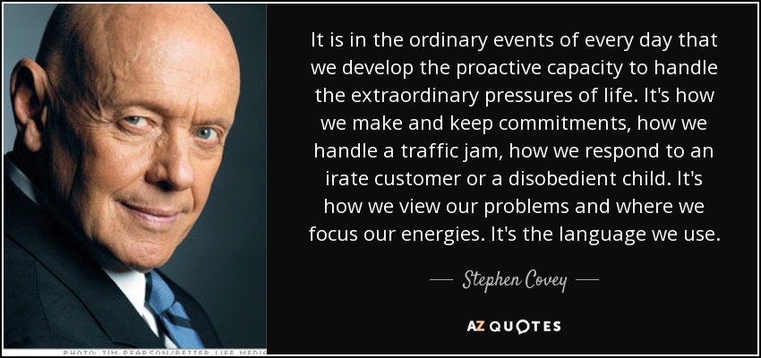 It is in the ordinary events of every day that we develop the proactive capacity to handle the extraordinary pressures of life. It's how we make and keep commitments, how we handle a traffic jam, how we respond to an irate customer or a disobedient child. It's how we view our problems and where we focus our energies. It's the language we use. - Stephen Covey