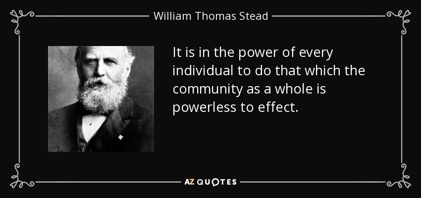 It is in the power of every individual to do that which the community as a whole is powerless to effect. - William Thomas Stead