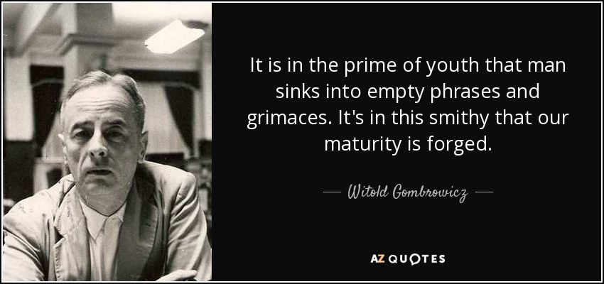 It is in the prime of youth that man sinks into empty phrases and grimaces. It's in this smithy that our maturity is forged. - Witold Gombrowicz