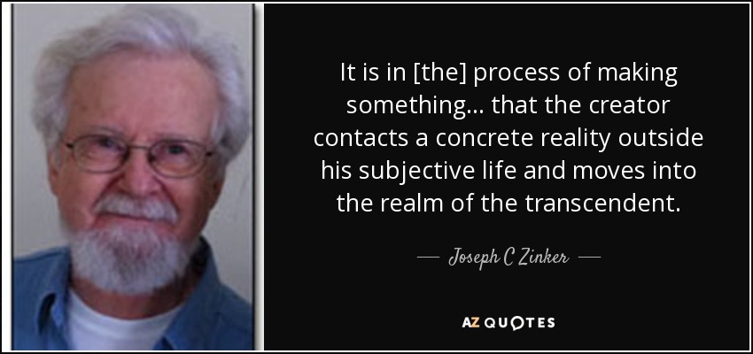 It is in [the] process of making something... that the creator contacts a concrete reality outside his subjective life and moves into the realm of the transcendent. - Joseph C Zinker