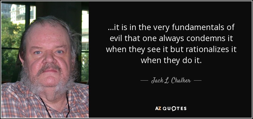 ...it is in the very fundamentals of evil that one always condemns it when they see it but rationalizes it when they do it. - Jack L. Chalker