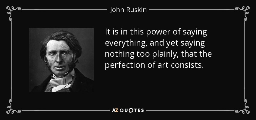 It is in this power of saying everything, and yet saying nothing too plainly, that the perfection of art consists. - John Ruskin