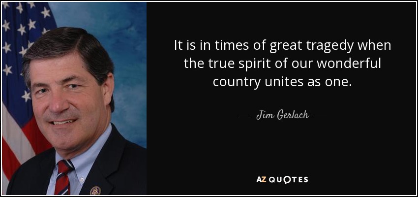 It is in times of great tragedy when the true spirit of our wonderful country unites as one. - Jim Gerlach