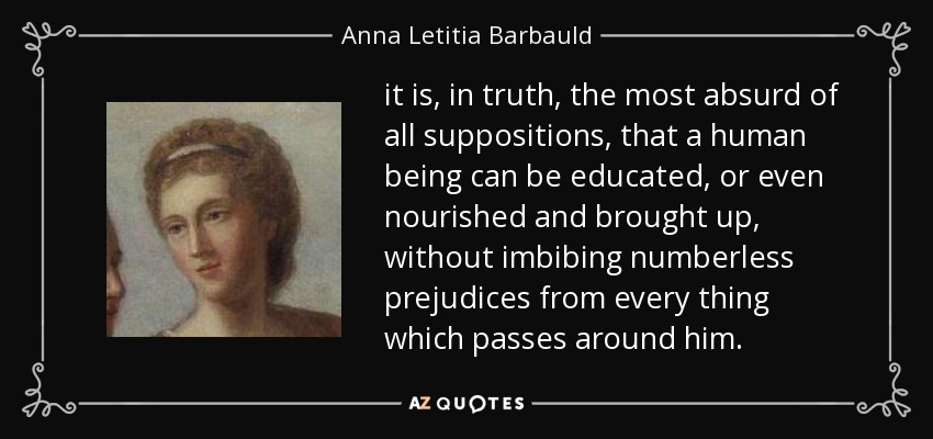 it is, in truth, the most absurd of all suppositions, that a human being can be educated, or even nourished and brought up, without imbibing numberless prejudices from every thing which passes around him. - Anna Letitia Barbauld