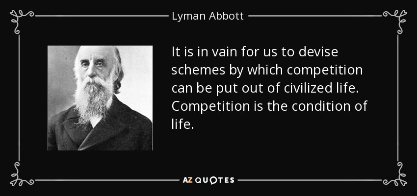 It is in vain for us to devise schemes by which competition can be put out of civilized life. Competition is the condition of life. - Lyman Abbott