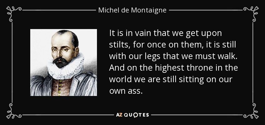 It is in vain that we get upon stilts, for once on them, it is still with our legs that we must walk. And on the highest throne in the world we are still sitting on our own ass. - Michel de Montaigne