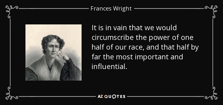 It is in vain that we would circumscribe the power of one half of our race, and that half by far the most important and influential. - Frances Wright
