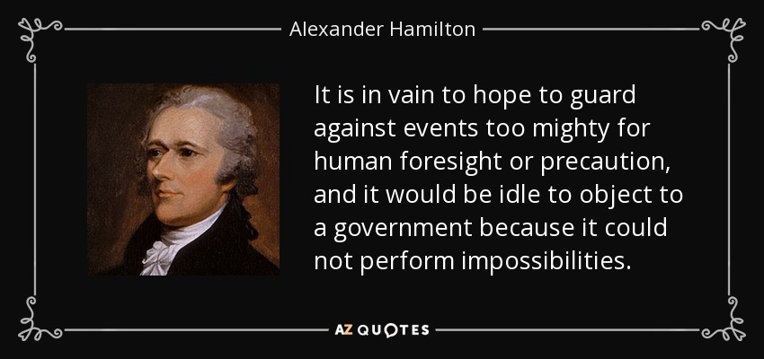 It is in vain to hope to guard against events too mighty for human foresight or precaution, and it would be idle to object to a government because it could not perform impossibilities. - Alexander Hamilton