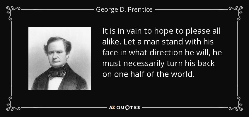 It is in vain to hope to please all alike. Let a man stand with his face in what direction he will, he must necessarily turn his back on one half of the world. - George D. Prentice