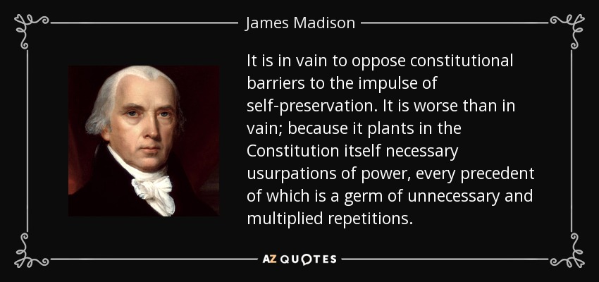 It is in vain to oppose constitutional barriers to the impulse of self-preservation. It is worse than in vain; because it plants in the Constitution itself necessary usurpations of power, every precedent of which is a germ of unnecessary and multiplied repetitions. - James Madison