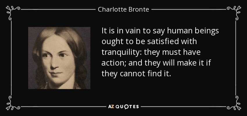 It is in vain to say human beings ought to be satisfied with tranquility: they must have action; and they will make it if they cannot find it. - Charlotte Bronte