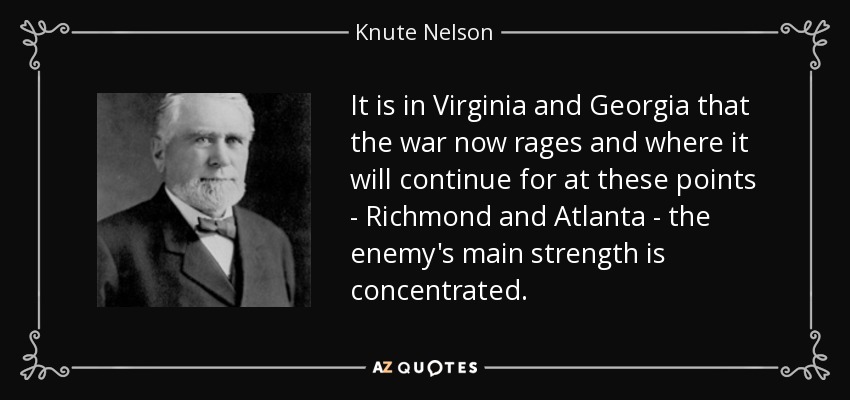 It is in Virginia and Georgia that the war now rages and where it will continue for at these points - Richmond and Atlanta - the enemy's main strength is concentrated. - Knute Nelson