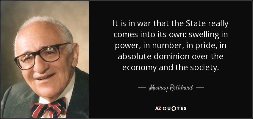 It is in war that the State really comes into its own: swelling in power, in number, in pride, in absolute dominion over the economy and the society. - Murray Rothbard