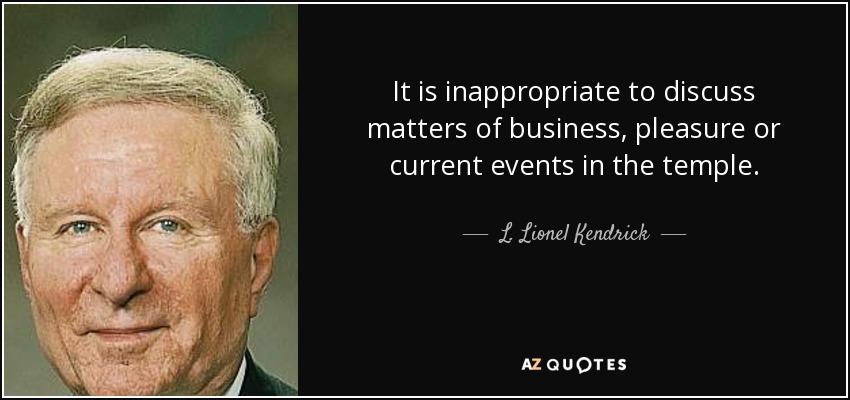 It is inappropriate to discuss matters of business, pleasure or current events in the temple. - L. Lionel Kendrick