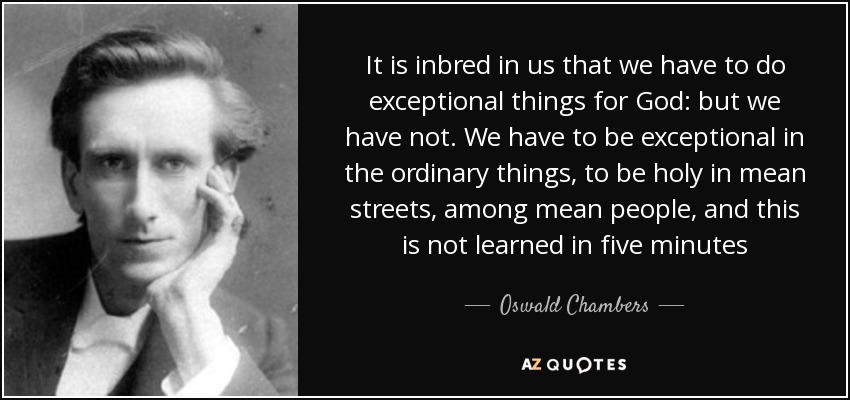 It is inbred in us that we have to do exceptional things for God: but we have not. We have to be exceptional in the ordinary things, to be holy in mean streets, among mean people, and this is not learned in five minutes - Oswald Chambers