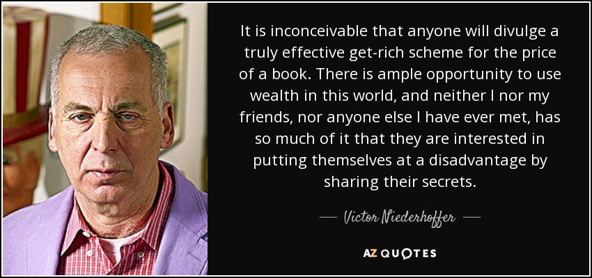 It is inconceivable that anyone will divulge a truly effective get-rich scheme for the price of a book. There is ample opportunity to use wealth in this world, and neither I nor my friends, nor anyone else I have ever met, has so much of it that they are interested in putting themselves at a disadvantage by sharing their secrets. - Victor Niederhoffer