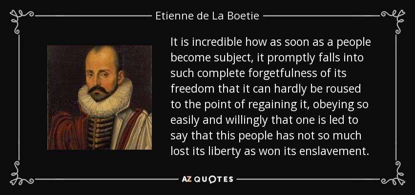 It is incredible how as soon as a people become subject, it promptly falls into such complete forgetfulness of its freedom that it can hardly be roused to the point of regaining it, obeying so easily and willingly that one is led to say that this people has not so much lost its liberty as won its enslavement. - Etienne de La Boetie