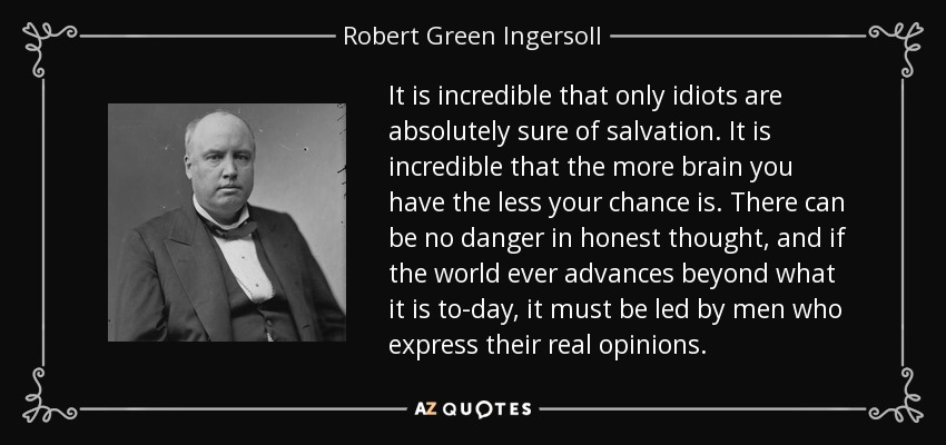 It is incredible that only idiots are absolutely sure of salvation. It is incredible that the more brain you have the less your chance is. There can be no danger in honest thought, and if the world ever advances beyond what it is to-day, it must be led by men who express their real opinions. - Robert Green Ingersoll