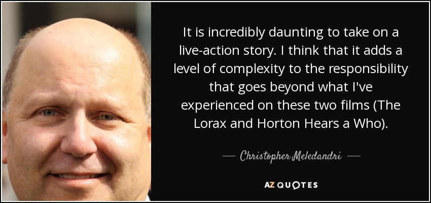It is incredibly daunting to take on a live-action story. I think that it adds a level of complexity to the responsibility that goes beyond what I've experienced on these two films (The Lorax and Horton Hears a Who). - Christopher Meledandri
