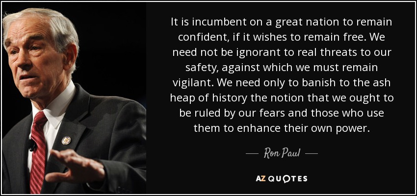 It is incumbent on a great nation to remain confident, if it wishes to remain free. We need not be ignorant to real threats to our safety, against which we must remain vigilant. We need only to banish to the ash heap of history the notion that we ought to be ruled by our fears and those who use them to enhance their own power. - Ron Paul