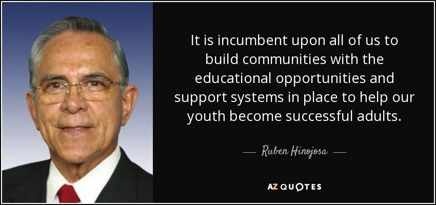 It is incumbent upon all of us to build communities with the educational opportunities and support systems in place to help our youth become successful adults. - Ruben Hinojosa