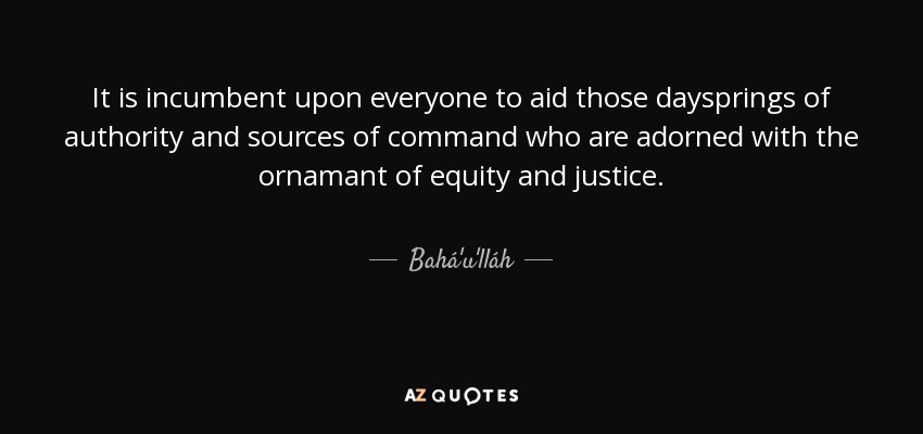 It is incumbent upon everyone to aid those daysprings of authority and sources of command who are adorned with the ornamant of equity and justice. - Bahá'u'lláh