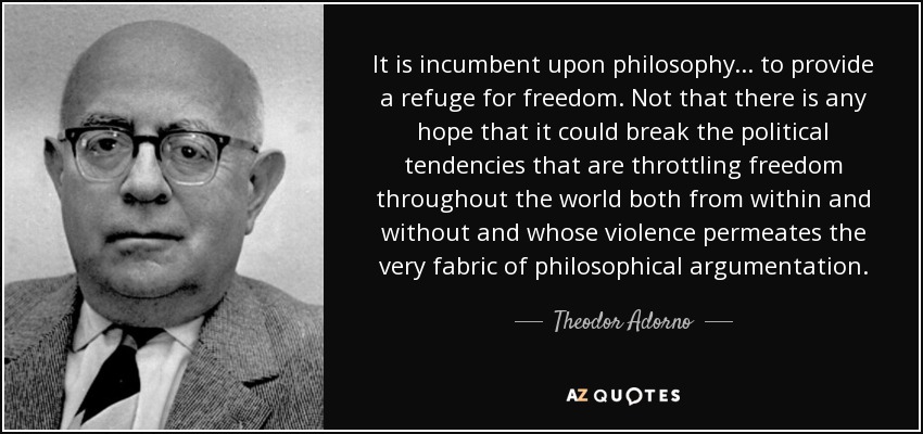 It is incumbent upon philosophy ... to provide a refuge for freedom. Not that there is any hope that it could break the political tendencies that are throttling freedom throughout the world both from within and without and whose violence permeates the very fabric of philosophical argumentation. - Theodor Adorno