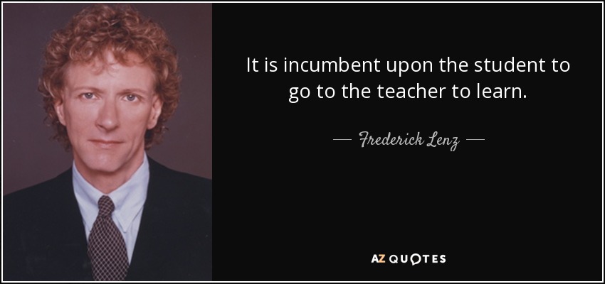 It is incumbent upon the student to go to the teacher to learn. - Frederick Lenz