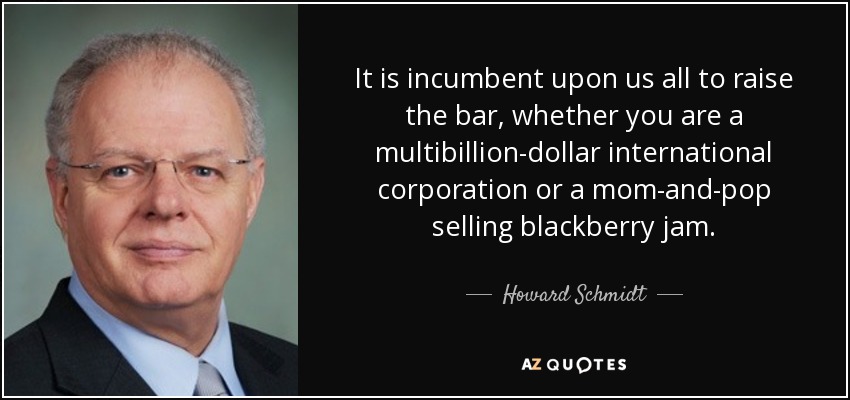 It is incumbent upon us all to raise the bar, whether you are a multibillion-dollar international corporation or a mom-and-pop selling blackberry jam. - Howard Schmidt