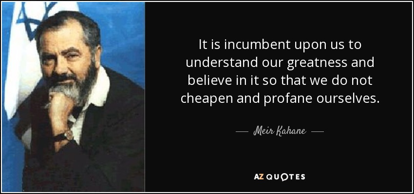It is incumbent upon us to understand our greatness and believe in it so that we do not cheapen and profane ourselves. - Meir Kahane
