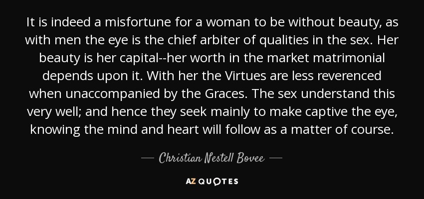 It is indeed a misfortune for a woman to be without beauty, as with men the eye is the chief arbiter of qualities in the sex. Her beauty is her capital--her worth in the market matrimonial depends upon it. With her the Virtues are less reverenced when unaccompanied by the Graces. The sex understand this very well; and hence they seek mainly to make captive the eye, knowing the mind and heart will follow as a matter of course. - Christian Nestell Bovee