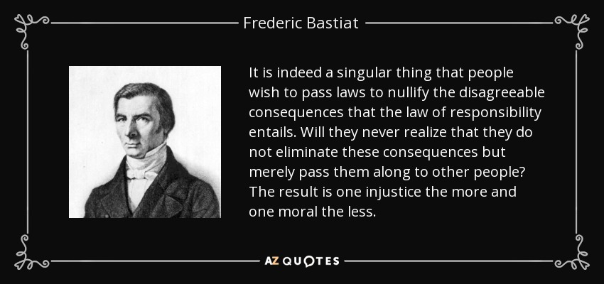 It is indeed a singular thing that people wish to pass laws to nullify the disagreeable consequences that the law of responsibility entails. Will they never realize that they do not eliminate these consequences but merely pass them along to other people? The result is one injustice the more and one moral the less. - Frederic Bastiat