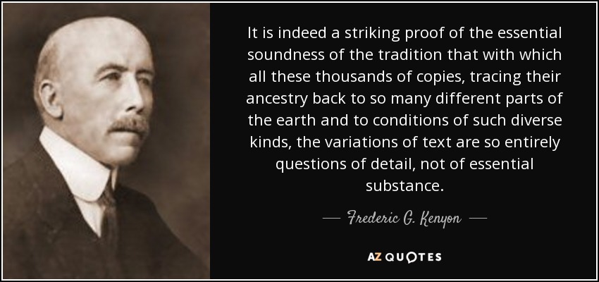 It is indeed a striking proof of the essential soundness of the tradition that with which all these thousands of copies, tracing their ancestry back to so many different parts of the earth and to conditions of such diverse kinds, the variations of text are so entirely questions of detail, not of essential substance. - Frederic G. Kenyon