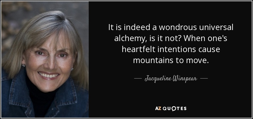 It is indeed a wondrous universal alchemy, is it not? When one's heartfelt intentions cause mountains to move. - Jacqueline Winspear
