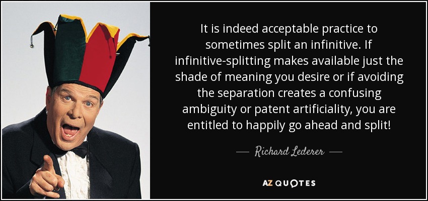 It is indeed acceptable practice to sometimes split an infinitive. If infinitive-splitting makes available just the shade of meaning you desire or if avoiding the separation creates a confusing ambiguity or patent artificiality, you are entitled to happily go ahead and split! - Richard Lederer