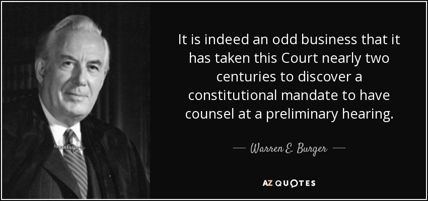 It is indeed an odd business that it has taken this Court nearly two centuries to discover a constitutional mandate to have counsel at a preliminary hearing. - Warren E. Burger