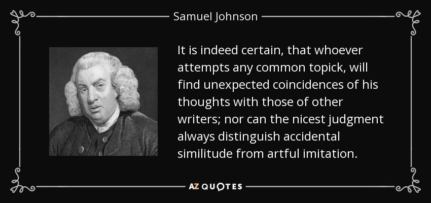 It is indeed certain, that whoever attempts any common topick, will find unexpected coincidences of his thoughts with those of other writers; nor can the nicest judgment always distinguish accidental similitude from artful imitation. - Samuel Johnson