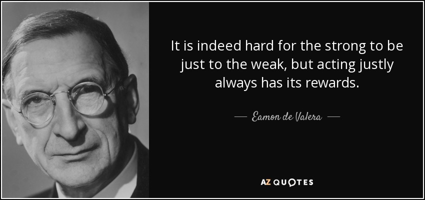 It is indeed hard for the strong to be just to the weak, but acting justly always has its rewards. - Eamon de Valera