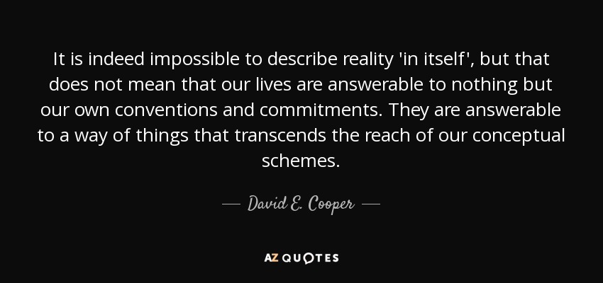 It is indeed impossible to describe reality 'in itself', but that does not mean that our lives are answerable to nothing but our own conventions and commitments. They are answerable to a way of things that transcends the reach of our conceptual schemes. - David E. Cooper