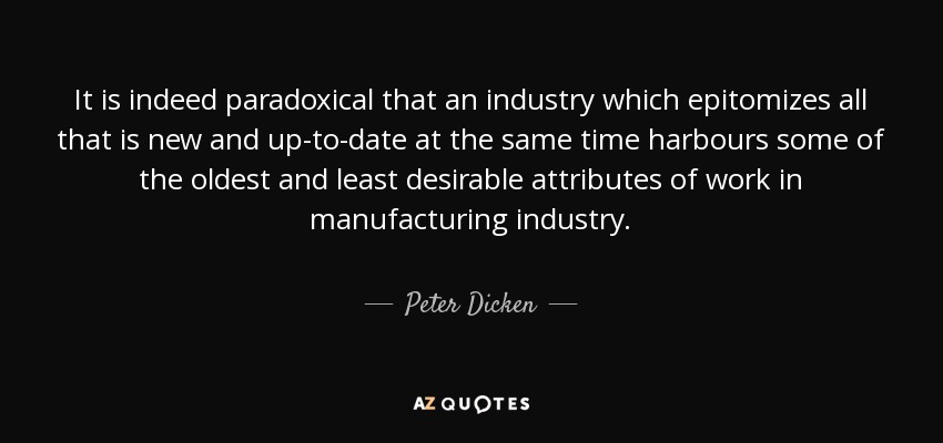 It is indeed paradoxical that an industry which epitomizes all that is new and up-to-date at the same time harbours some of the oldest and least desirable attributes of work in manufacturing industry. - Peter Dicken