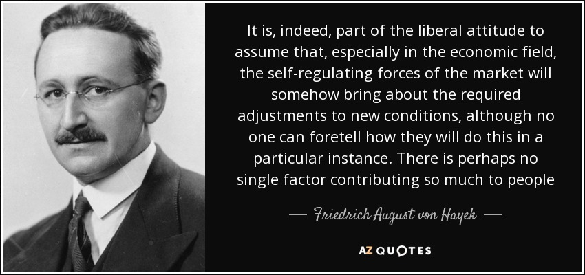 It is, indeed, part of the liberal attitude to assume that, especially in the economic field, the self-regulating forces of the market will somehow bring about the required adjustments to new conditions, although no one can foretell how they will do this in a particular instance. There is perhaps no single factor contributing so much to people - Friedrich August von Hayek