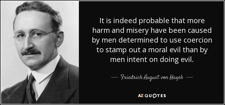 It is indeed probable that more harm and misery have been caused by men determined to use coercion to stamp out a moral evil than by men intent on doing evil. - Friedrich August von Hayek