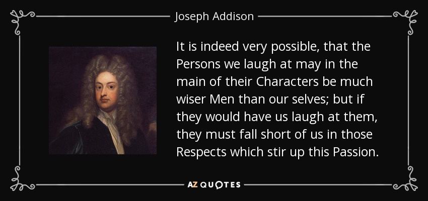 It is indeed very possible, that the Persons we laugh at may in the main of their Characters be much wiser Men than our selves; but if they would have us laugh at them, they must fall short of us in those Respects which stir up this Passion. - Joseph Addison