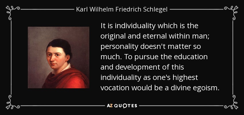 It is individuality which is the original and eternal within man; personality doesn't matter so much. To pursue the education and development of this individuality as one's highest vocation would be a divine egoism. - Karl Wilhelm Friedrich Schlegel