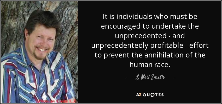 It is individuals who must be encouraged to undertake the unprecedented - and unprecedentedly profitable - effort to prevent the annihilation of the human race. - L. Neil Smith