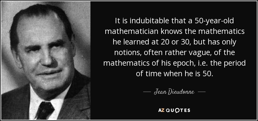 It is indubitable that a 50-year-old mathematician knows the mathematics he learned at 20 or 30, but has only notions, often rather vague, of the mathematics of his epoch, i.e. the period of time when he is 50. - Jean Dieudonne