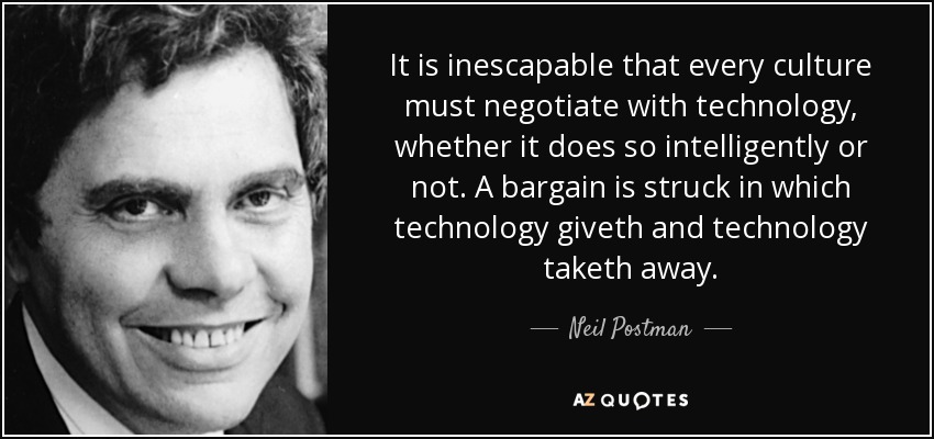 It is inescapable that every culture must negotiate with technology, whether it does so intelligently or not. A bargain is struck in which technology giveth and technology taketh away. - Neil Postman