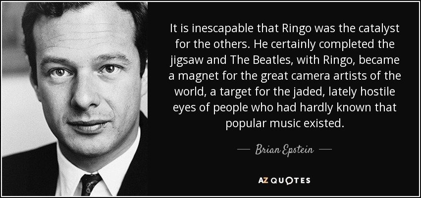 It is inescapable that Ringo was the catalyst for the others. He certainly completed the jigsaw and The Beatles, with Ringo, became a magnet for the great camera artists of the world, a target for the jaded, lately hostile eyes of people who had hardly known that popular music existed. - Brian Epstein